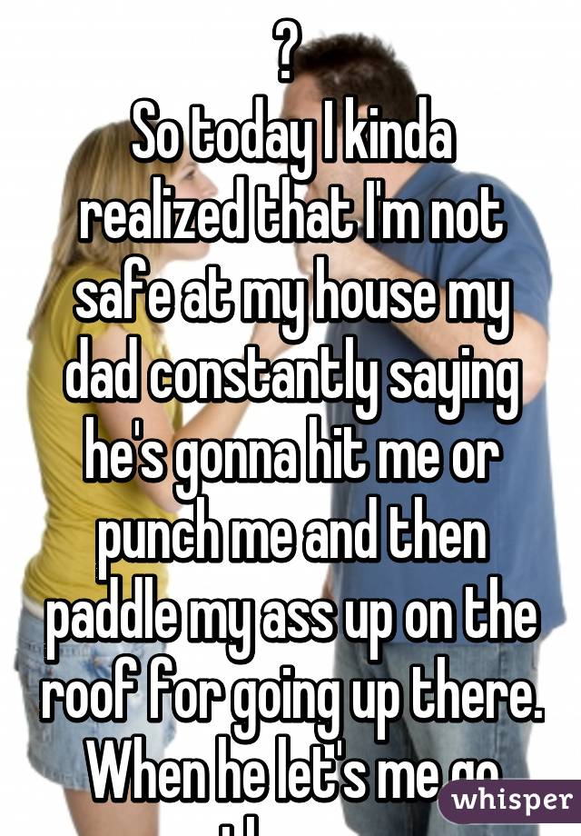 
? 
So today I kinda realized that I'm not safe at my house my dad constantly saying he's gonna hit me or punch me and then paddle my ass up on the roof for going up there. When he let's me go there. 