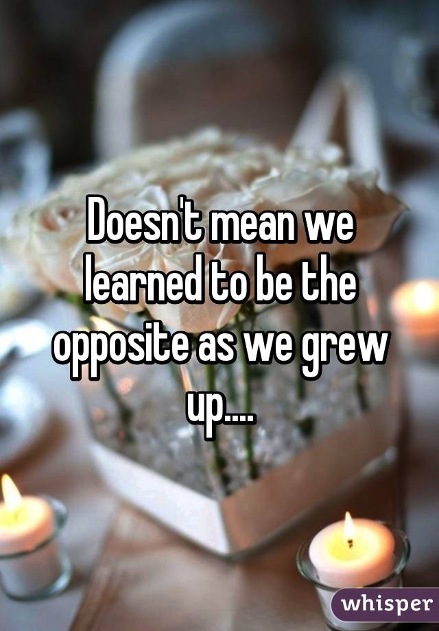 Doesn't mean we learned to be the opposite as we grew up....