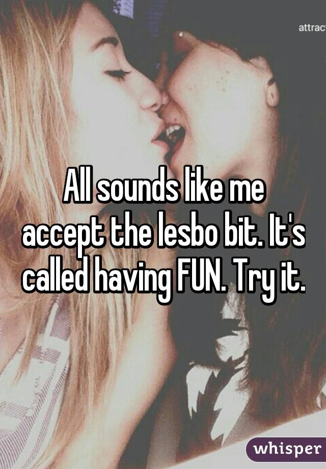 All sounds like me accept the lesbo bit. It's called having FUN. Try it.