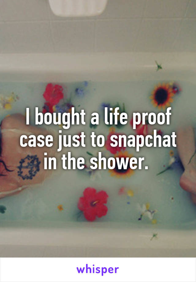 I bought a life proof case just to snapchat in the shower. 