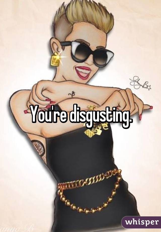 You're disgusting.