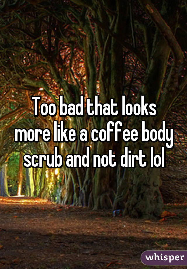 Too bad that looks more like a coffee body scrub and not dirt lol