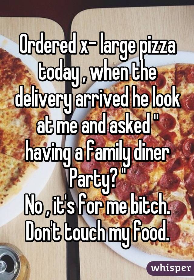 Ordered x- large pizza today , when the delivery arrived he look at me and asked " having a family diner Party? "
No , it's for me bitch. Don't touch my food.