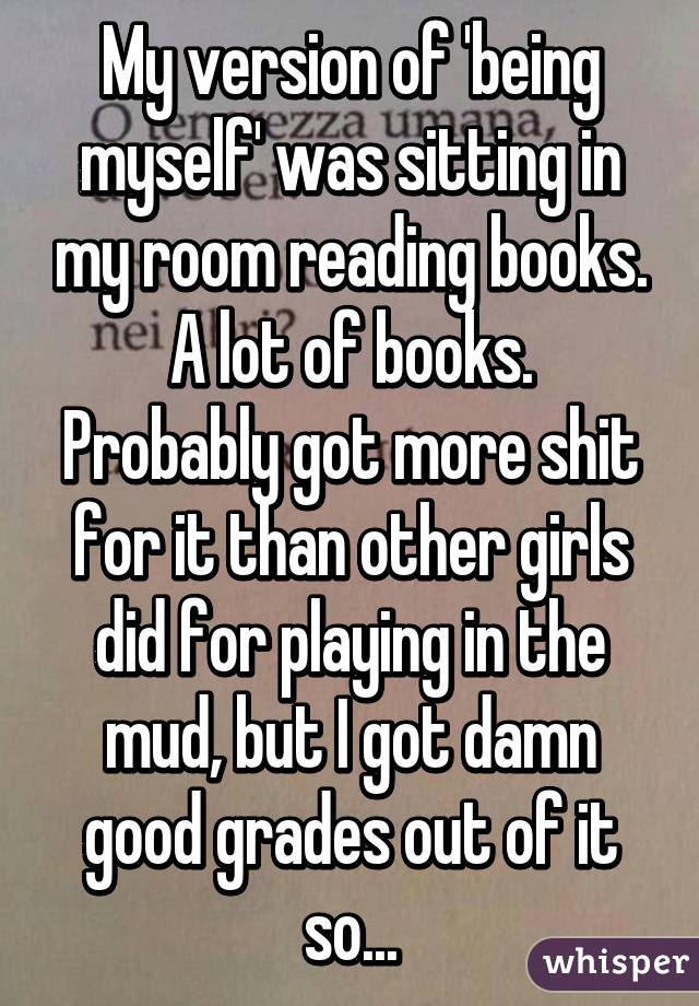 My version of 'being myself' was sitting in my room reading books.
A lot of books.
Probably got more shit for it than other girls did for playing in the mud, but I got damn good grades out of it so...