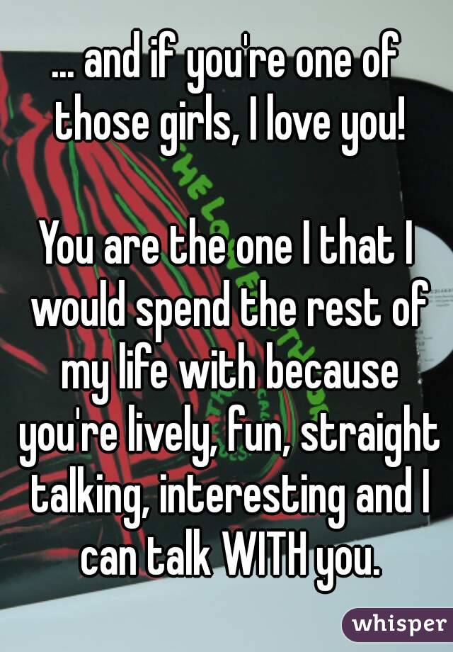 ... and if you're one of those girls, I love you!

You are the one I that I would spend the rest of my life with because you're lively, fun, straight talking, interesting and I can talk WITH you.