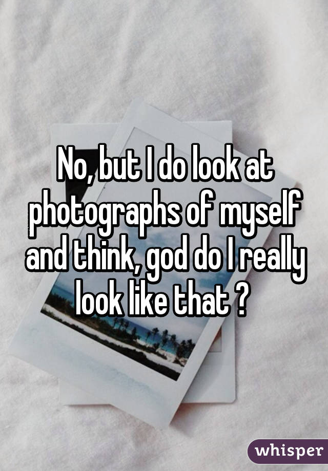 No, but I do look at photographs of myself and think, god do I really look like that ? 