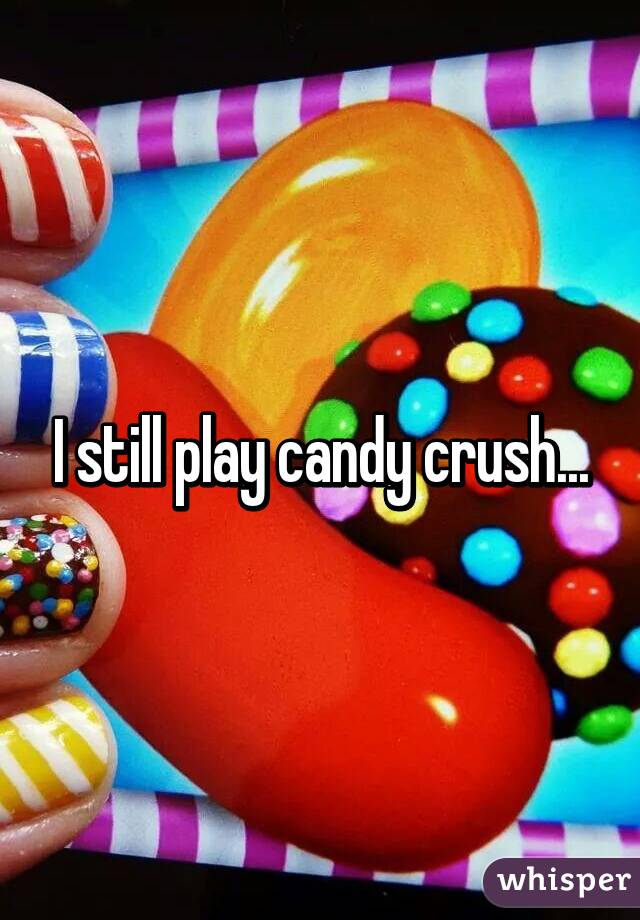 I still play candy crush...