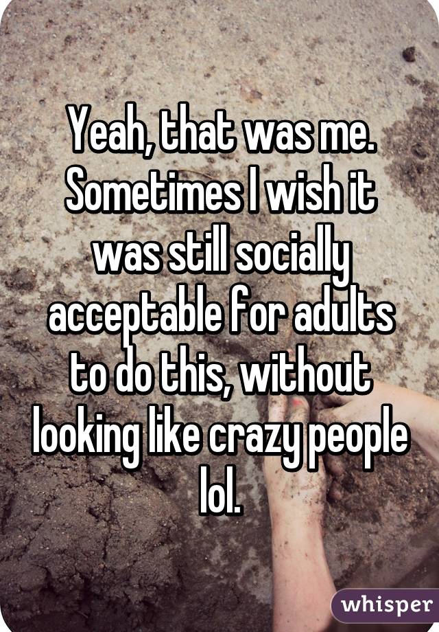 Yeah, that was me. Sometimes I wish it was still socially acceptable for adults to do this, without looking like crazy people lol.