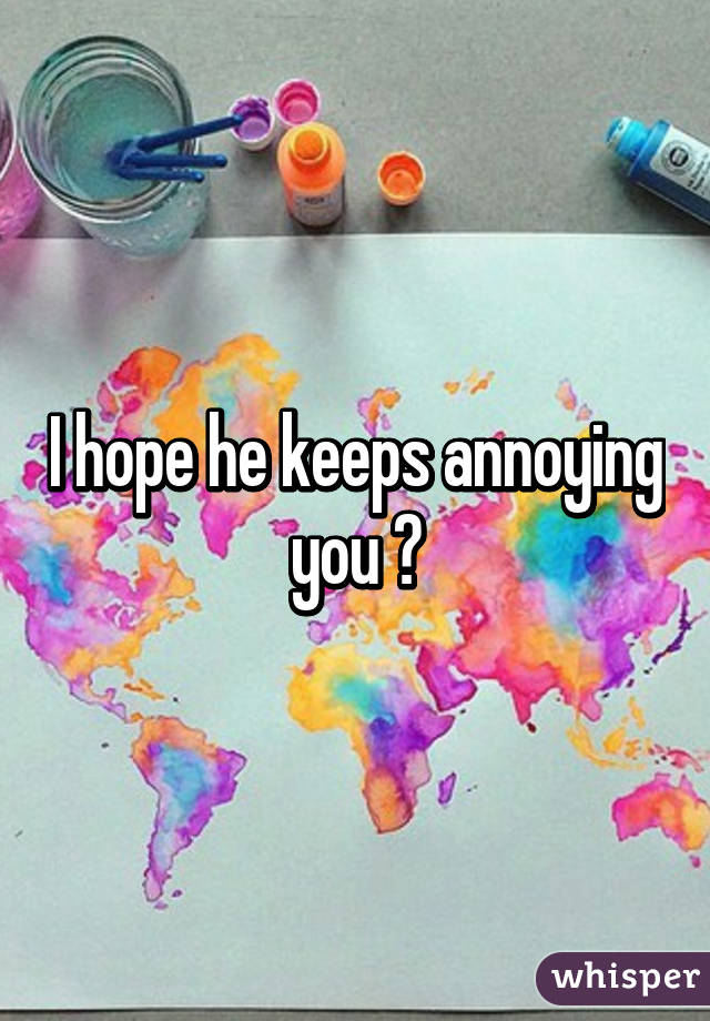 I hope he keeps annoying you 😄