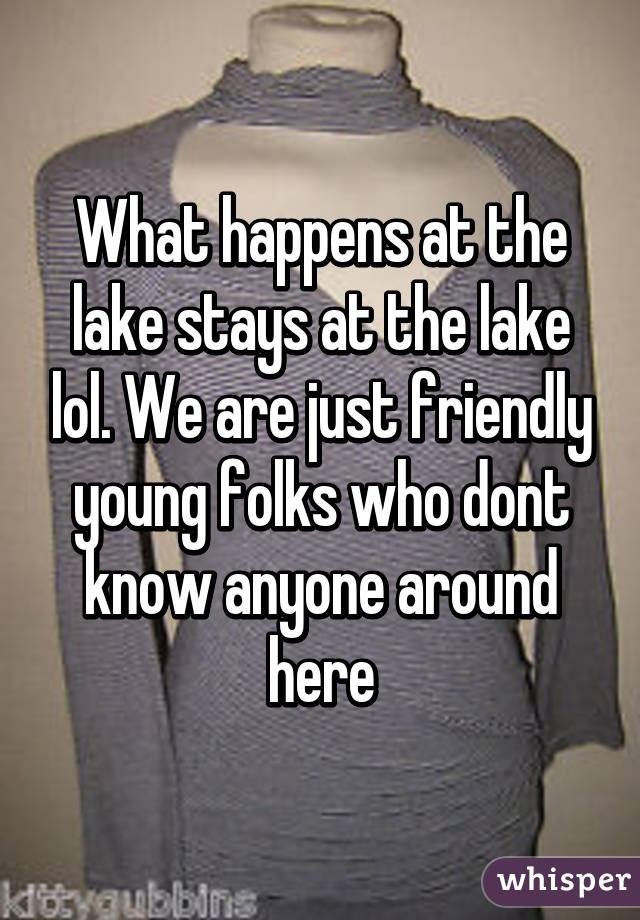 What happens at the lake stays at the lake lol. We are just friendly young folks who dont know anyone around here