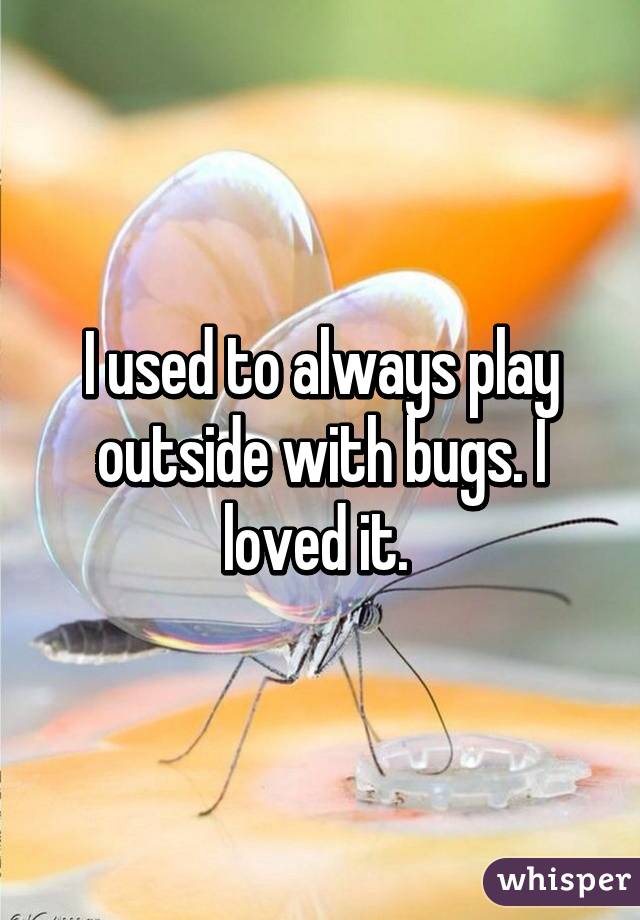 I used to always play outside with bugs. I loved it. 