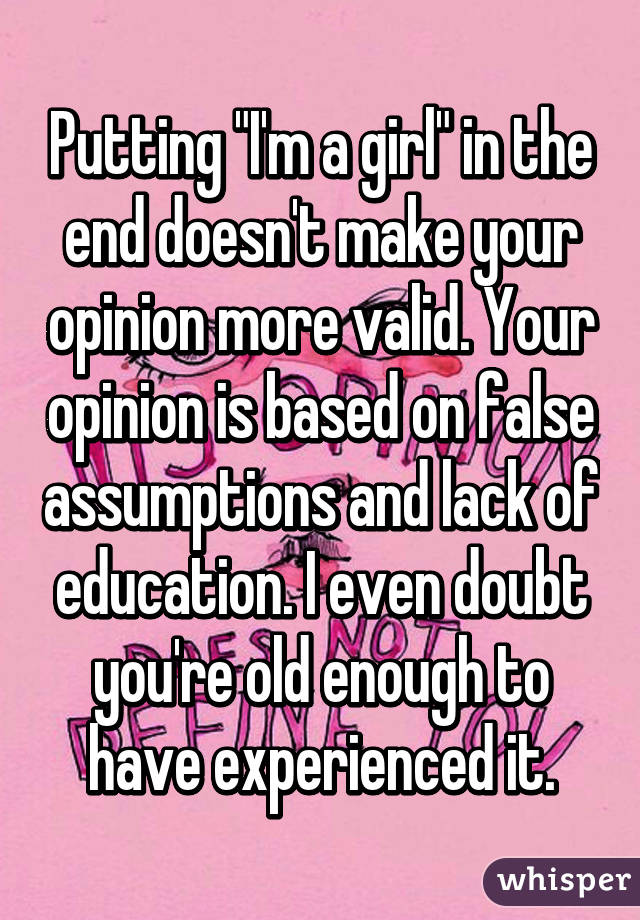 Putting "I'm a girl" in the end doesn't make your opinion more valid. Your opinion is based on false assumptions and lack of education. I even doubt you're old enough to have experienced it.