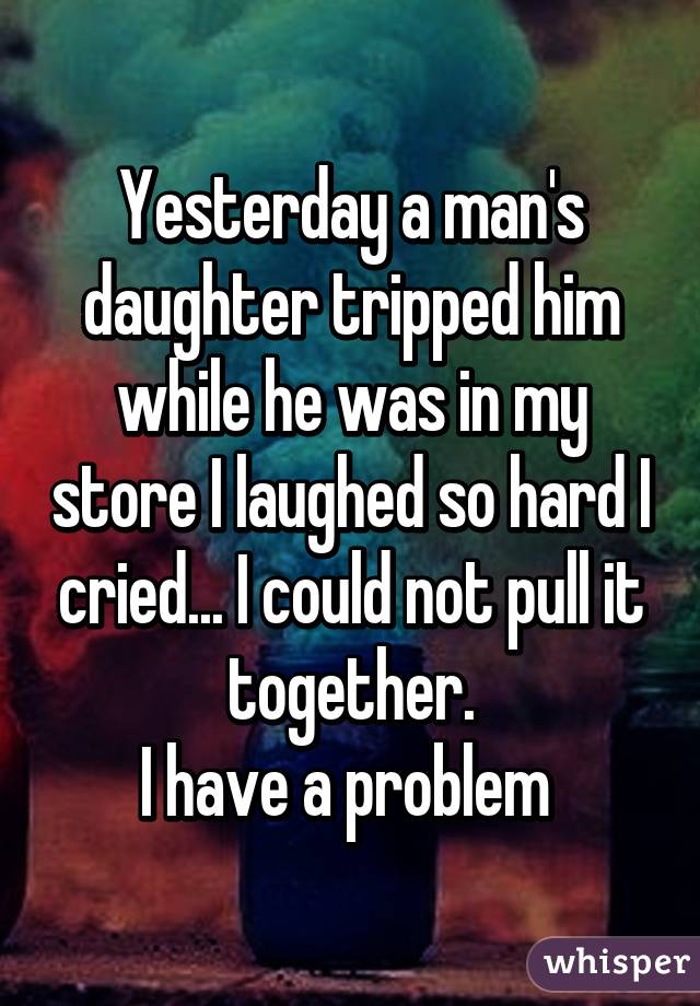 Yesterday a man's daughter tripped him while he was in my store I laughed so hard I cried... I could not pull it together.
I have a problem 