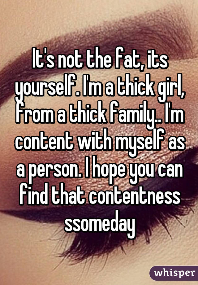 It's not the fat, its yourself. I'm a thick girl, from a thick family.. I'm content with myself as a person. I hope you can find that contentness ssomeday