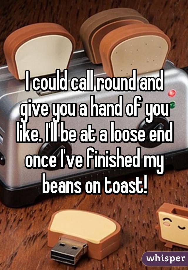 I could call round and give you a hand of you like. I'll be at a loose end once I've finished my beans on toast!