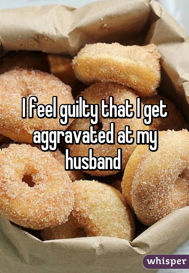 I feel guilty that I get aggravated at my husband 