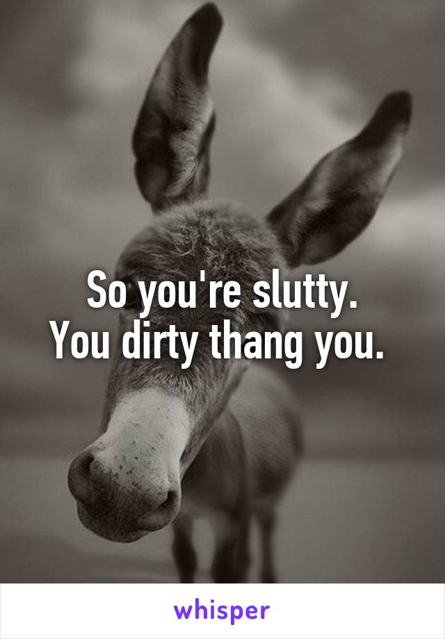 So you're slutty.
You dirty thang you. 