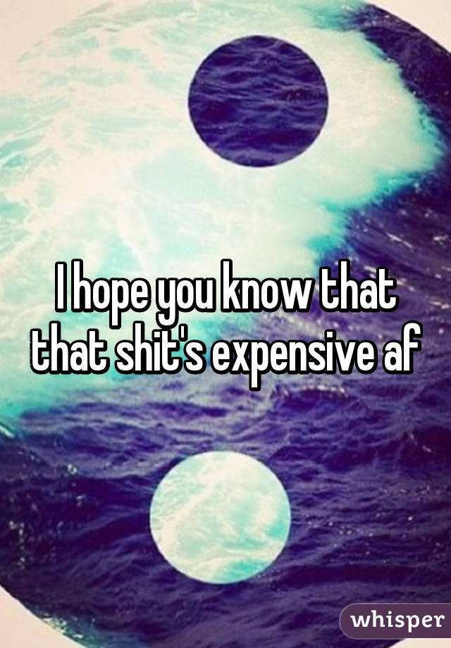 I hope you know that that shit's expensive af