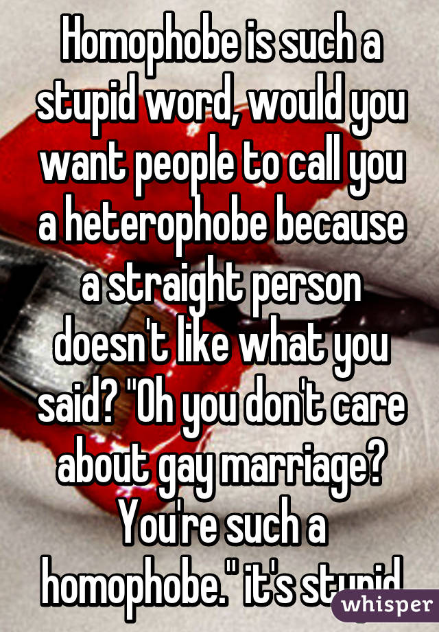 Homophobe is such a stupid word, would you want people to call you a heterophobe because a straight person doesn't like what you said? "Oh you don't care about gay marriage? You're such a homophobe." it's stupid