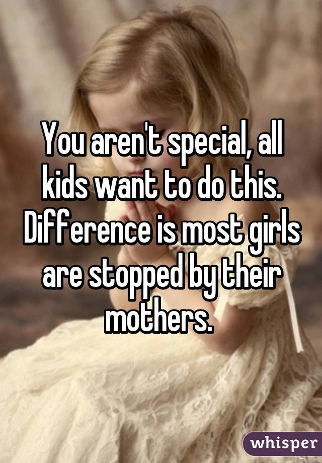 You aren't special, all kids want to do this. Difference is most girls are stopped by their mothers. 