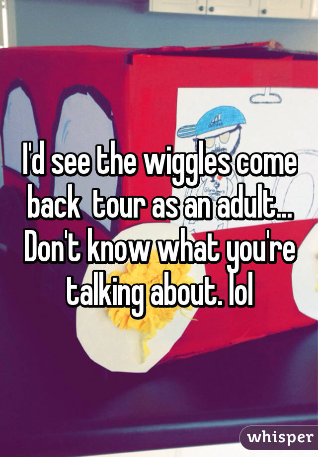 I'd see the wiggles come back  tour as an adult... Don't know what you're talking about. lol