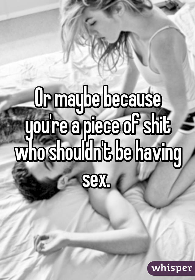 Or maybe because you're a piece of shit who shouldn't be having sex. 