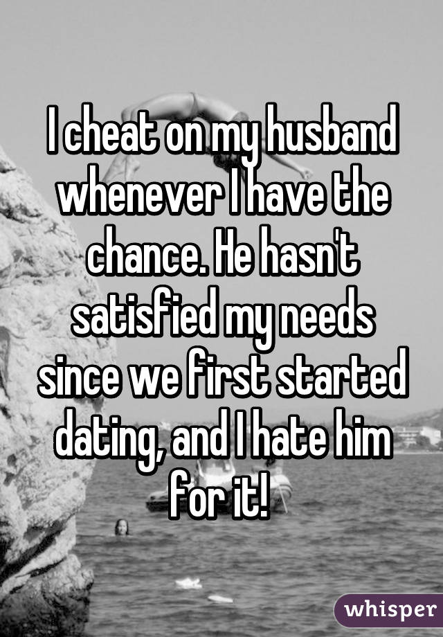I cheat on my husband whenever I have the chance. He hasn't satisfied my needs since we first started dating, and I hate him for it! 