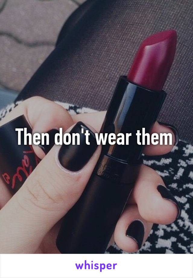 Then don't wear them 