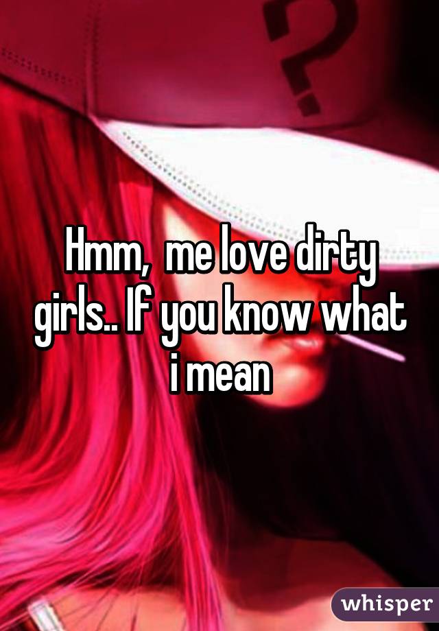 Hmm,  me love dirty girls.. If you know what i mean