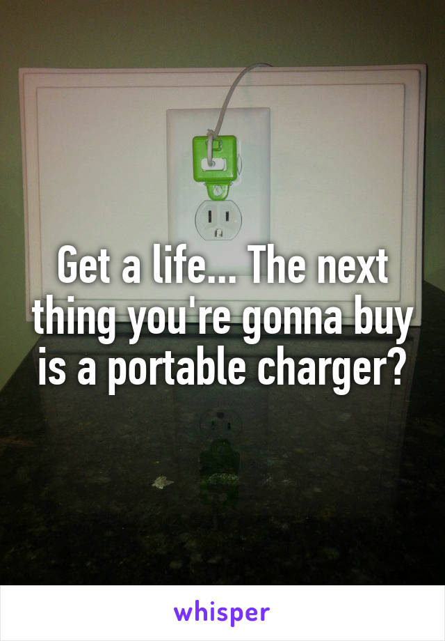 Get a life... The next thing you're gonna buy is a portable charger?