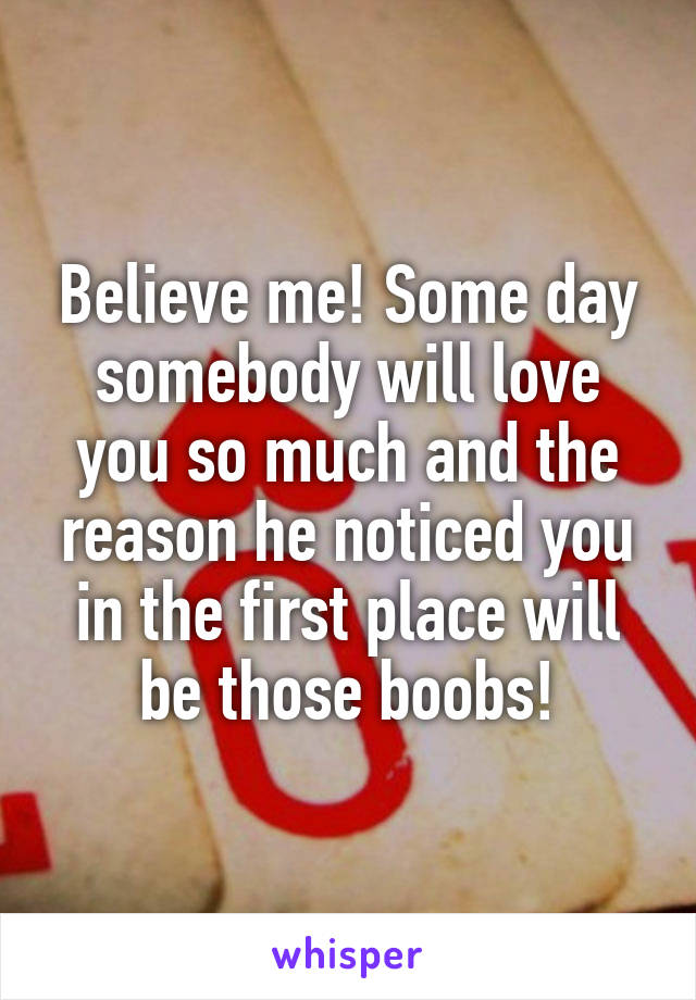 Believe me! Some day somebody will love you so much and the reason he noticed you in the first place will be those boobs!