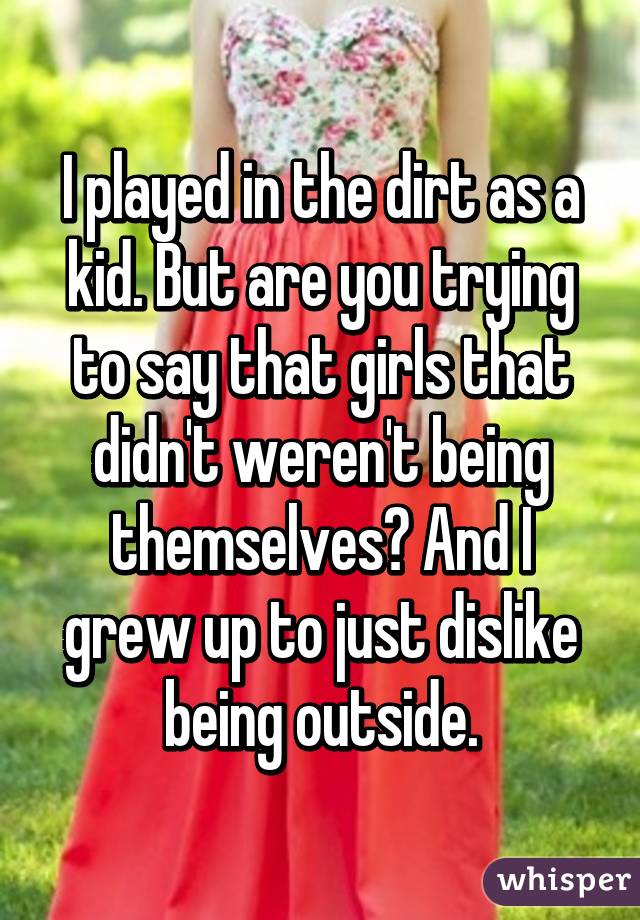 I played in the dirt as a kid. But are you trying to say that girls that didn't weren't being themselves? And I grew up to just dislike being outside.