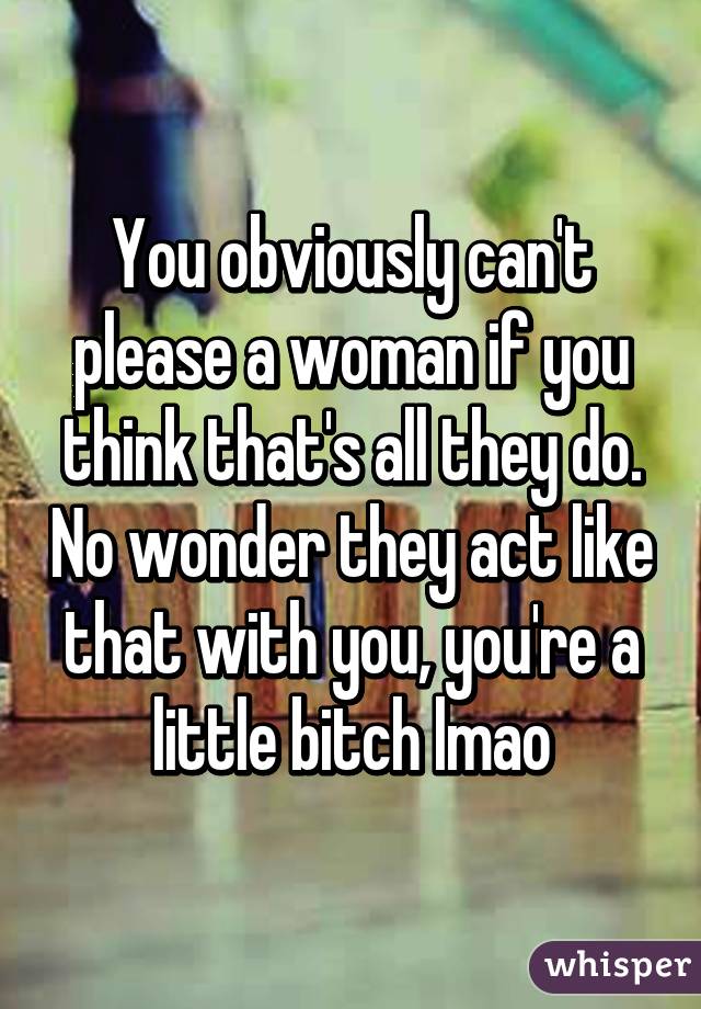 You obviously can't please a woman if you think that's all they do. No wonder they act like that with you, you're a little bitch lmao