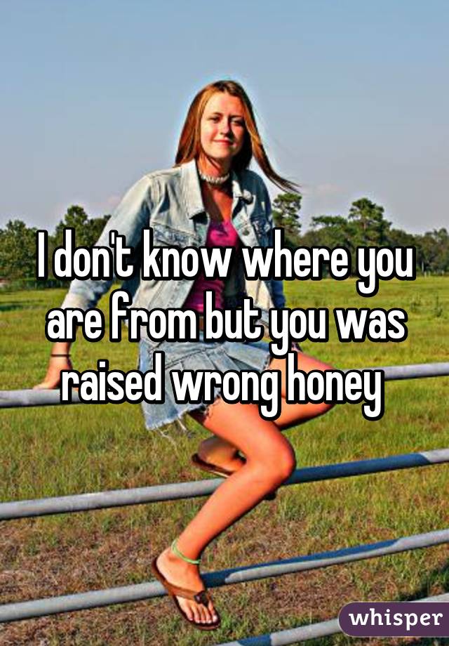 I don't know where you are from but you was raised wrong honey 