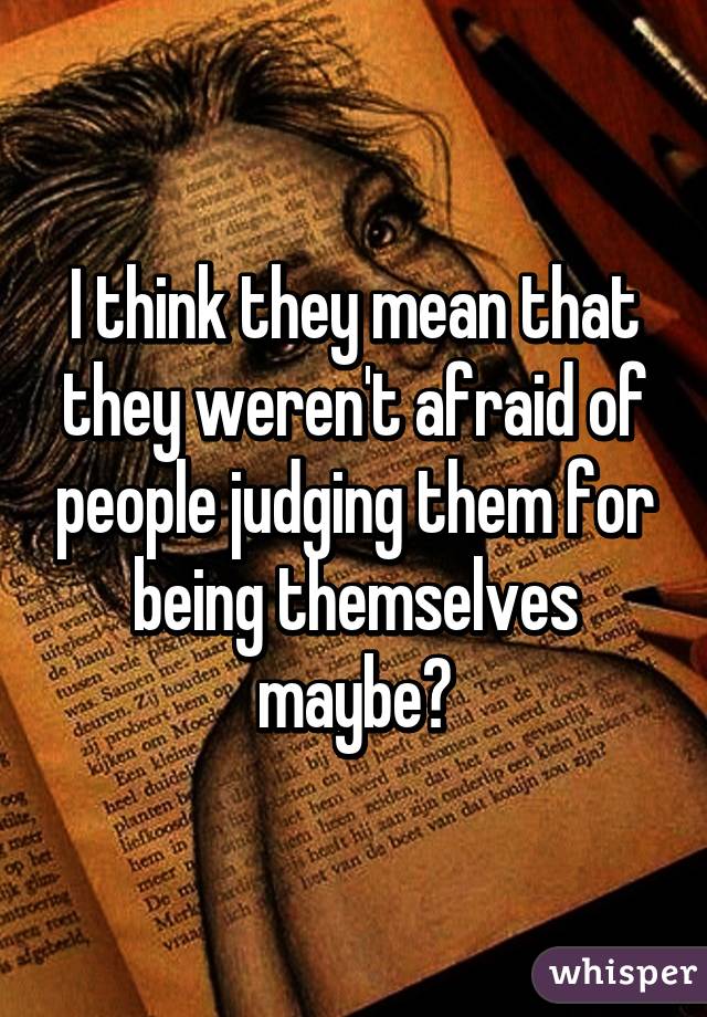 I think they mean that they weren't afraid of people judging them for being themselves maybe?