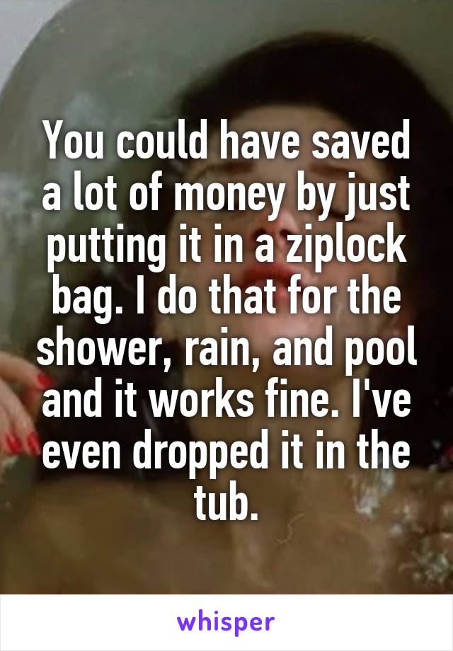 You could have saved a lot of money by just putting it in a ziplock bag. I do that for the shower, rain, and pool and it works fine. I've even dropped it in the tub.