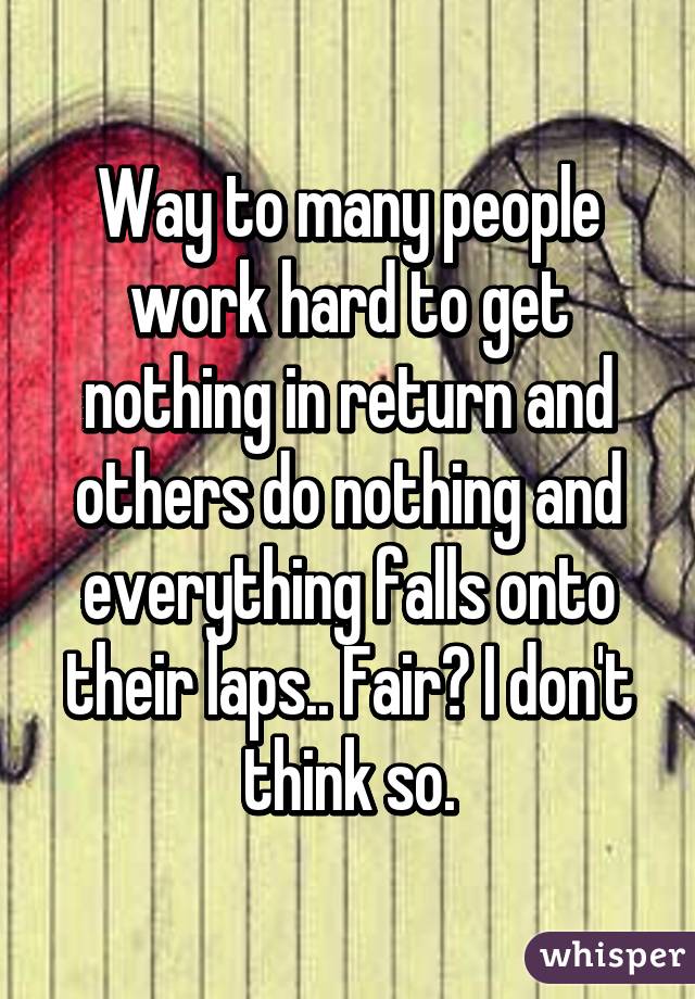 Way to many people work hard to get nothing in return and others do nothing and everything falls onto their laps.. Fair? I don't think so.