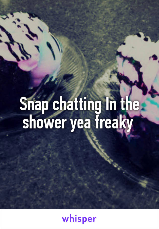 Snap chatting In the shower yea freaky 