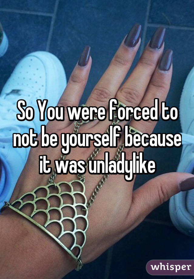 So You were forced to not be yourself because it was unladylike