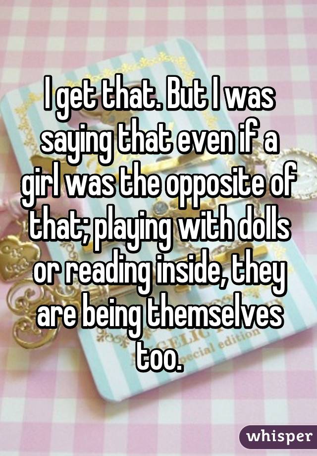 I get that. But I was saying that even if a girl was the opposite of that; playing with dolls or reading inside, they are being themselves too.