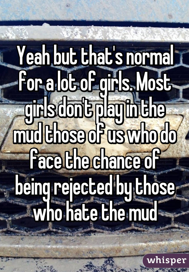 Yeah but that's normal for a lot of girls. Most girls don't play in the mud those of us who do face the chance of being rejected by those who hate the mud