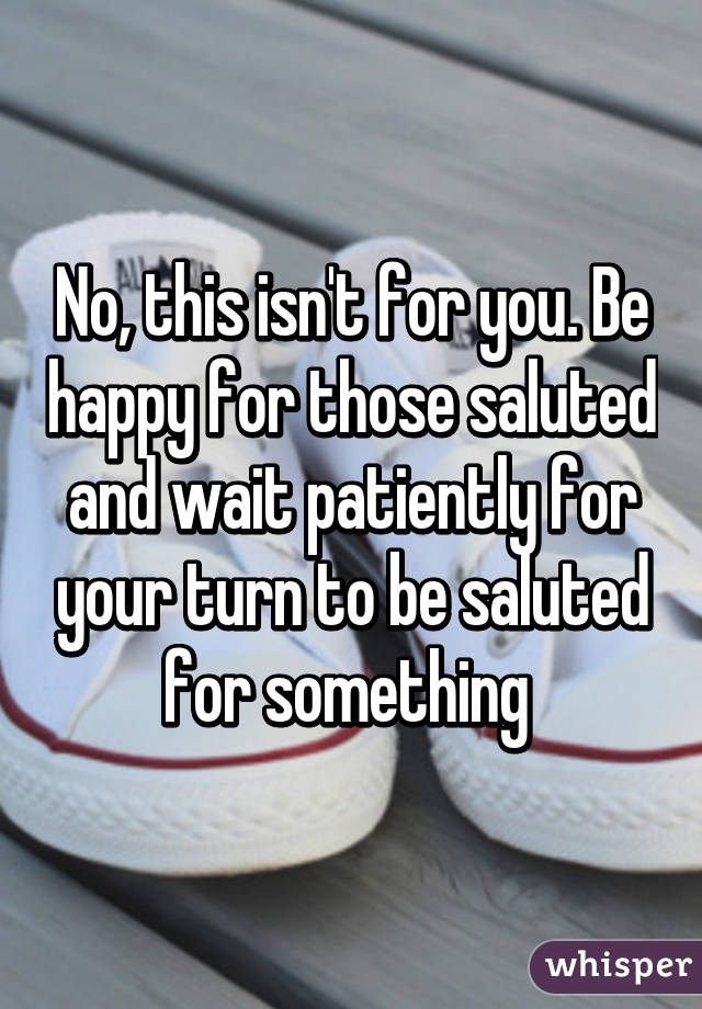 No, this isn't for you. Be happy for those saluted and wait patiently for your turn to be saluted for something 