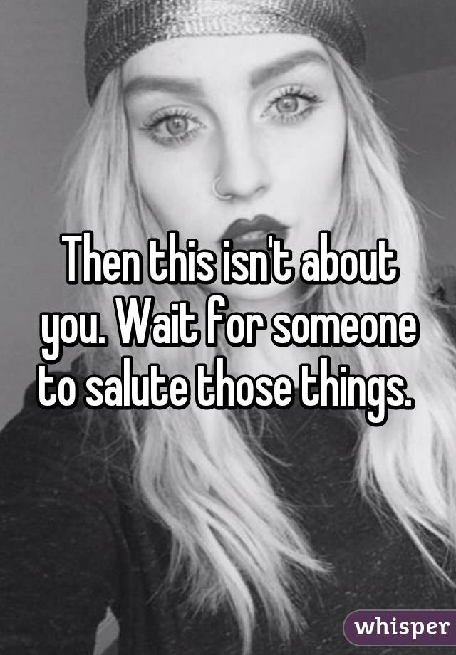 Then this isn't about you. Wait for someone to salute those things. 