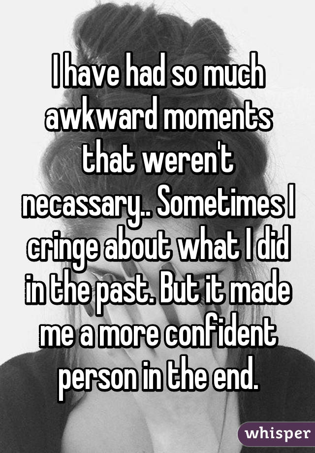 I have had so much awkward moments that weren't necassary.. Sometimes I cringe about what I did in the past. But it made me a more confident person in the end.