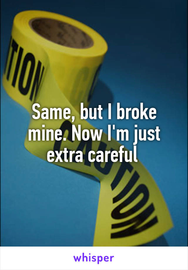Same, but I broke mine. Now I'm just extra careful 
