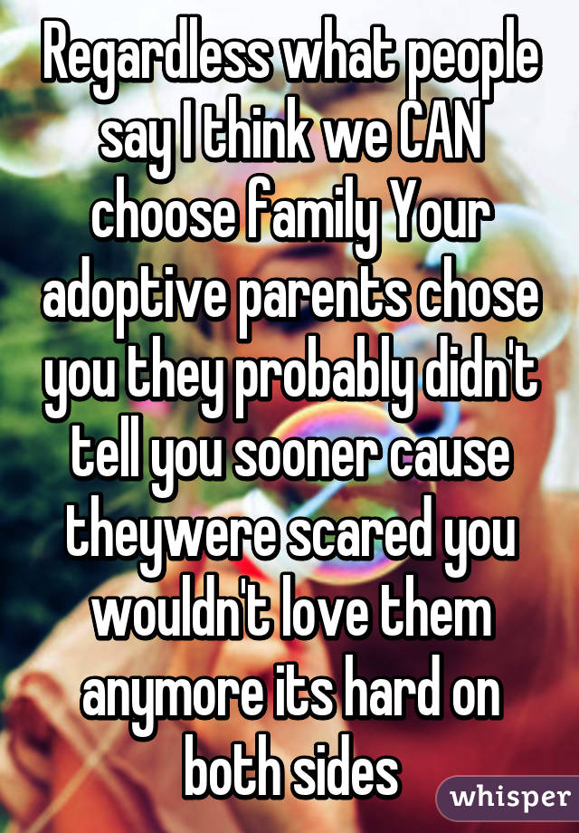 Regardless what people say I think we CAN choose family Your adoptive parents chose you they probably didn't tell you sooner cause theywere scared you wouldn't love them anymore its hard on both sides