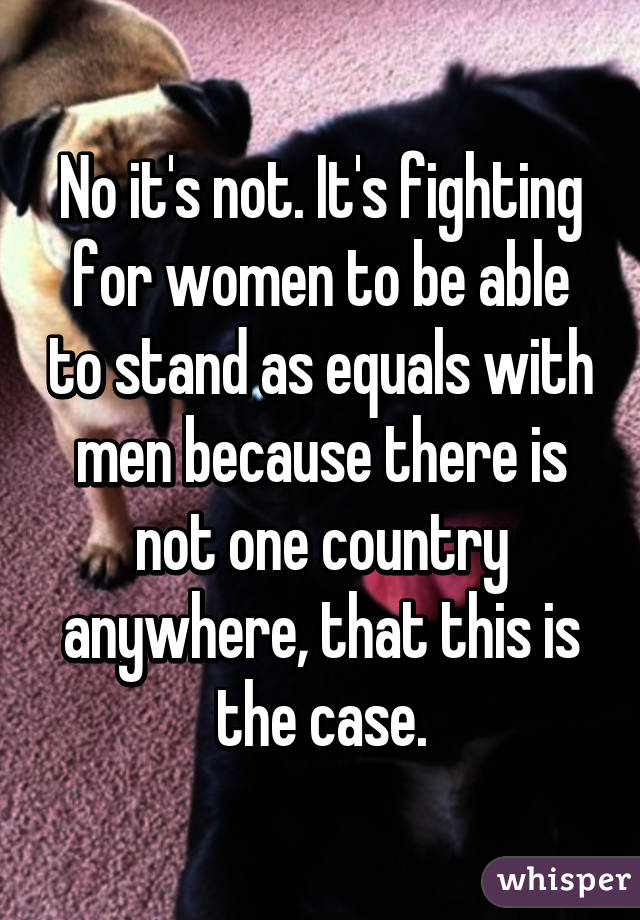 No it's not. It's fighting for women to be able to stand as equals with men because there is not one country anywhere, that this is the case.