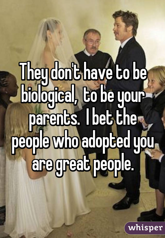 They don't have to be biological,  to be your parents.  I bet the people who adopted you are great people.
