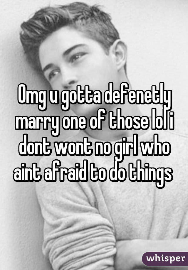 Omg u gotta defenetly marry one of those lol i dont wont no girl who aint afraid to do things 