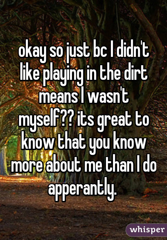 okay so just bc I didn't like playing in the dirt means I wasn't myself?? its great to know that you know more about me than I do apperantly. 